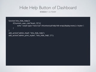 Hide Help Button of Dashboard	

Υإפ
function kite_hide_help(){
if(!current_user_can('level_10')){
echo '<style type="text/css">#contextual-help-link-wrap{display:none;}</style>';
}
}
add_action('admin_head', 'kite_hide_help');
add_action('admin_print_styles', 'kite_hide_help', 21);
 