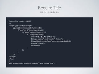 RequireTitle	

Ͷ奿ȥ횤ˤ
function kite_require_title() {
?>
<script type="text/javascript">
jQuery(document).ready(function($){
if('post' == $('#post_type').val()){
$("#post").submit(function(e){
if('' == $('#title').val()) {
alert('ȥƤ');
$('#ajax-loading').css('visibility', 'hidden');
$('#publish').removeClass('button-primary-disabled');
$('#title').focus();
return false;
}
});
}
});
</script>
<?php
}
add_action('admin_head-post-new.php', 'kite_require_title');
 