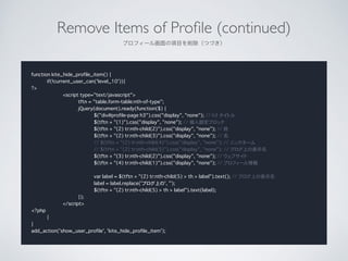Remove Items of Pro?le (continued)	

ץե`뻭ĿĤŤ
function kite_hide_profile_item() {
if(!current_user_can('level_10')){
?>
<script type="text/javascript">
tftn = "table.form-table:nth-of-type";
jQuery(document).ready(function($) {
$("div#profile-page h3").css("display", "none"); // h3 ȥ
$(tftn + "(1)").css("display", "none"); // O֥å
$(tftn + "(2) tr:nth-child(2)").css("display", "none"); // 
$(tftn + "(2) tr:nth-child(3)").css("display", "none"); // 
// $(tftn + "(2) tr:nth-child(4)").css("display", "none"); // ˥åͩ`
// $(tftn + "(2) tr:nth-child(5)").css("display", "none"); // ֥Ϥαʾ
$(tftn + "(3) tr:nth-child(2)").css("display", "none"); // ֥
$(tftn + "(4) tr:nth-child(1)").css("display", "none"); // ץե`
!
var label = $(tftn + "(2) tr:nth-child(5) > th > label").text(); // ֥Ϥαʾ
label = label.replace('֥Ϥ', '');
$(tftn + "(2) tr:nth-child(5) > th > label").text(label);
});
</script>
<?php
}
}
add_action('show_user_profile', 'kite_hide_profile_item');
 