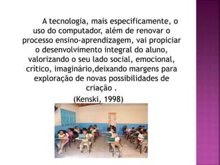 A tecnologia, mais especificamente, o
uso do computador, além de renovar o
processo ensino-aprendizagem, vai propiciar
o desenvolvimento integral do aluno,
valorizando o seu lado social, emocional,
crítico, imaginário,deixando margens para
exploração de novas possibilidades de
criação .
(Kenski, 1998)
 