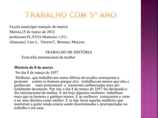 Escola municipal marquês de maricá
Maricá,15 de março de 2012
professora:FLÁVIA Monteiro. t.511.
Alunos(a): Lais L, Vitoria C, Brenner, Maycon
TRABALHO DE HISTÓRIA
Tema:Dia internacional da mulher
História do 8 de março
No dia 8 de março de 1857
Mulheres que trabalhavam numa fabrica de tecidos começaram a
protestar contra os homens porque eles trabalhavam menos que elas e
ganhavam mais protestaram e morreram carbonizadas num ato
totalmente desonesto. Por isto o dia 8 de março de 1857 foi declarado o
dia internacional da mulher. E ate hoje algumas mulheres trabalham
mais que os homens e ganham menos. E as mulheres começaram a votar
e ter seus direitos como mulher .E se não fosse aquelas mulheres que
morreram a gente ainda estaria sendo discriminadas e desrespeitadas no
trabalho e em casa.
 