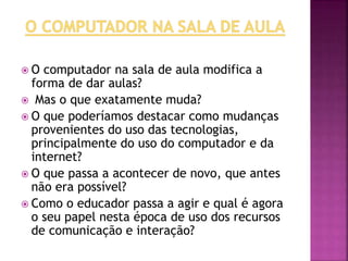  O computador na sala de aula modifica a
forma de dar aulas?
 Mas o que exatamente muda?
 O que poderíamos destacar como mudanças
provenientes do uso das tecnologias,
principalmente do uso do computador e da
internet?
 O que passa a acontecer de novo, que antes
não era possível?
 Como o educador passa a agir e qual é agora
o seu papel nesta época de uso dos recursos
de comunicação e interação?
 