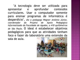 "A tecnologia deve ser utilizada para
apresentar e aprofundar conteúdos
curriculares. Usar o computador somente
para ensinar programas de informática é
desperdício", diz o pedagogo Wagner Antônio Júnior,
coordenador do Projeto de Apoio Pedagógico
Informatizado da Faculdade de Agudos, a 410 quilômetros
de São Paulo. O ideal é estabelecer objetivos
pedagógicos para que as atividades tenham
foco e fazer do laboratório uma extensão da
sala de aula.
 