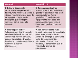 ASSIM DÁ ASSIM NÃO DÁ
8- Evitar a desatenção
Para a turma não perder o foco
da aula, vale bloquear o acesso a
sites de relacionamento, salas de
bate-papo e programas de
mensagens que não sejam
coerentes com o conteúdo
ensinado.
8- Ter poucas máquinas
As atividades ficam prejudicadas
quando os estudantes não usam
o computador de forma
igualitária. O ideal é ter um
equipamento para cada dois
alunos. Assim, todos terão a
chance de operá-lo durante a
aula.
9- Criar espaço lúdico
Todos precisam ficar à vontade
na sala de informática. Por isso,
coloque nas paredes cartazes,
mapas, ilustrações e trabalhos
dos alunos, criando um ambiente
acolhedor e rico em
informações.
9- Ver o micro como rival
Se você tiver medo da tecnologia
e dos avanços que ela traz,
jamais vai enxergá-la como uma
fonte de conhecimento e
informação. Quando bem
utilizada, a tendência é que ela
vire aliada, em vez de
concorrente.
 