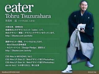 WordBonchMIYAZAKI,Vol.04 2014.5.24 Sat.
黒 原 道 （つづらはらとおる）
eaterTohru Tsuzurahara
大阪出身、宮崎在住
後藤修氏とのデザインユニット「eater」にて、
Webデザイン・構築 / グラフィックデザインを行っています。
http://29eater.com/portfolio
講師やセミナー開催、イベントなどもしてます。
・Word Bench宮崎運営
・セミナーイベント「Design Pledge」運営など
http://29eater.com/activity
CSS Nite in MIYAZAKI, Vol.1
CSS Nite LP, Disk 22「Webデザインで使うPhotoshop」
CSS Nite LP, Disk 34「Webデザインで使うPhotoshop」
dot-Ai Vol.2「ネタ祭り2013」等に出演
 