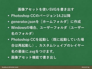 WordBonchMIYAZAKI,Vol.04 2014.5.24 Sat.
Photoshop CCのバージョン14.2以降
generator.jsonを［ホームフォルダ］に作成
Windowsの場合、ユーザーフォルダ（ユーザー
名のフォルダ）
Photoshop CCを起動し（既に起動していた場
合は再起動し）、カスタムシェイプのレイヤー
名の最後に.svgをつけます。
画像アセット機能で書き出し
画像アセットを使いSVGを書き出す
 