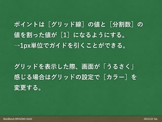 WordBonchMIYAZAKI,Vol.04 2014.5.24 Sat.
ポイントは［グリッド線］の値と［分割数］の
値を割った値が［1］になるようにする。
→1px単位でガイドを引くことができる。
!
グリッドを表示した際、画面が「うるさく」
感じる場合はグリッドの設定で［カラー］を
変更する。
 