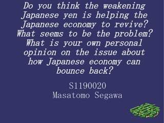 Do you think the weakening
Japanese yen is helping the
Japanese economy to revive?
What seems to be the problem?
What is your own personal
opinion on the issue about
how Japanese economy can
bounce back?
S1190020
Masatomo Segawa
 