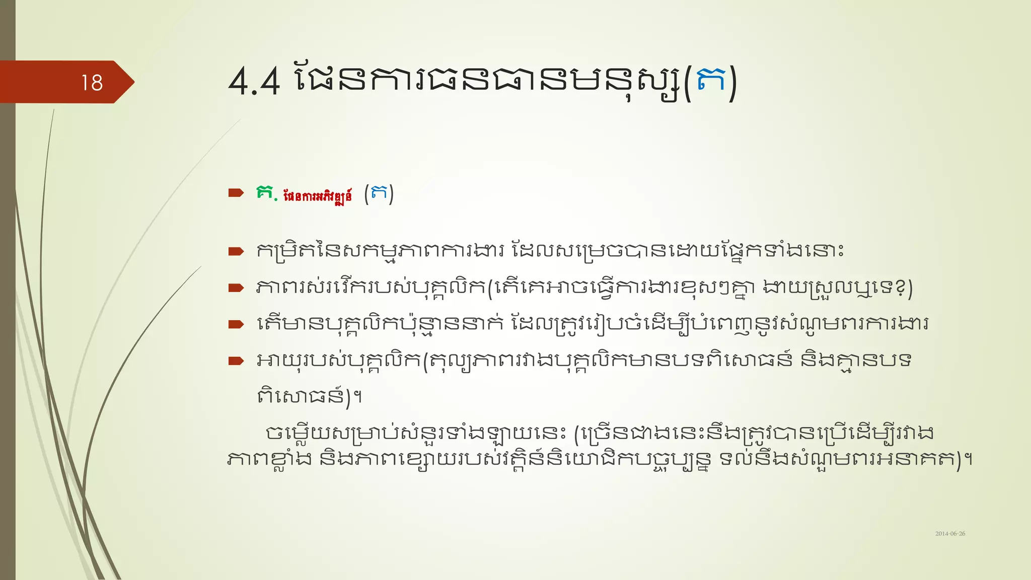 4.4 ណែន្ការ​ធន្ធ្លន្មន្ុ្ស(ត)
 គ. ផែនការអភិវឌ្ឍន៍ (ត)
 កត្មិតនន្្កមមភាពការងារ​ណដ្ល្សត្មច្បាន្សោយណែាកទាាំងសនាះ
 ភាពរ្់រសវ ើករប្់បុរគលិក​(សតើសរអាច្សធវើការងារខ្ុ្ៗគាា ងាយត្្ួលឬសទ្យ?)
 សតើាន្បុរគលិក​​បុនាម ន្នាក់ ណដ្លត្តូវសរៀបច្ាំសដ្ើមបីបាំសពញន្ូវ្ាំែូ មពរការងារ​
 អាយុរប្់បុរគលិក(តុលយភាពរវាងបុរគលិកាន្បទ្យពិសសាធន្៍ ន្ិងគាម ន្បទ្យ
ពិសសាធន្៍)។​
ច្សមលើយ្ត្ាប់្ាំន្ួរទាាំងឡាយសន្ះ (សត្ច្ើន្ជាងសន្ះ​ន្ឹងត្តូវបាន្សត្បើសដ្ើមបីរវាង
ភាពខាល ាំង ន្ិងភាពសខ្ាយរប្់វតតិន្៍ន្ិសយរិកបច្ច ុបបន្ា ទ្យល់ន្ឹង្ាំែួ មពរអនារត)។
2014-06-26
18
 