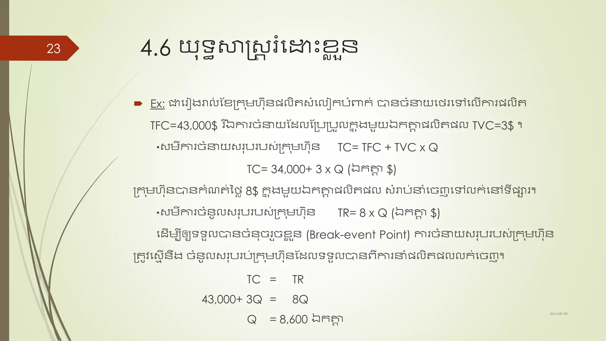 4.6 យុទ្យធសាស្រ្ត រំសោះខ្ល ួន្
 Ex: ជាសរៀងរាល់ ណខ្ត្ក ុមហុន្ែលិត្ាំសលៀកបាំពាក់ បាន្ច្ាំនាយសថរសៅសលើការែលិត
TFC=43,000$ ​រ ើឯការច្ាំនាយណដ្លណត្បត្បួលកន ុងមួយឯកតាត ែលិតែល TVC=3$ ។
្មីការច្ាំនាយ្រុបរប្់ត្ក ុមហុន្ TC= TFC + TVC x Q
TC= 34,000+ 3 x Q (ឯកតាត $)
ត្ក ុមហុន្បាន្កាំែត់នថល 8$ កន ុងមួយឯកតាត ែលិតែល ្ាំរាប់នាាំសច្ញសៅលក់សៅទ្យីែារ។
្មីការច្ាំន្ូល្រុបរប្់ត្ក ុមហុន្ TR= 8 x Q (ឯកតាត $)
សដ្ើមបីឲ្យទ្យទ្យួលបាន្ច្ាំន្ុច្រួច្ខ្ល ួន្ (Break-event Point) ការច្ាំនាយ្រុបរប្់ត្ក ុមហុន្
ត្តូវស្ម ើន្ឹង ច្ាំន្ូល្រុបរប់ត្ក ុមហុន្ណដ្លទ្យទ្យួលបាន្ពីការនាាំែលិតែលលក់សច្ញ។
TC = TR
43,000+ 3Q = 8Q
Q = 8,600 ឯកតាត
2014-06-26
23
 