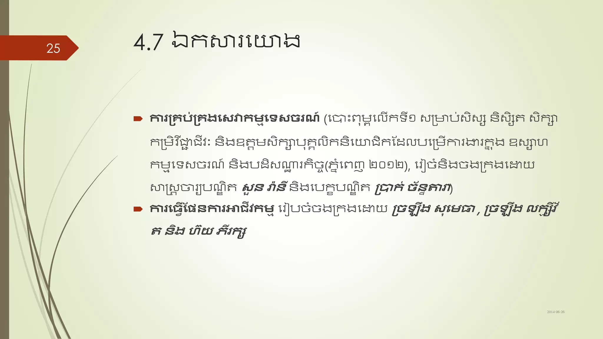4.7 ឯកសារសយង
 ការស្រគប់ស្រគងឡវវាកម្មឡទវែរណ៍ (សបាះពុមពសលើកទ្យី១ ្ត្ាប់្ិ្ស ន្ិ្ិសត ្ិកា
កត្មិវ ើជាជ រីវព ន្ិងឧតតម្ិកាបុរគលិក​ន្ិសយរិកណដ្លបសត្មើការងារកន ុង ឧ្ាហ
កមមសទ្យ្ច្រែ៍ ន្ិងបដ្ិ្ណាឋ រកិច្ច(ភាាំសពញ ២០១២), សរៀច្ាំន្ិងច្ងត្កងសោយ
សាស្រ្ត ចារយបែឌ ិត វួ ន្ រ៉ា ន្ី ន្ិង​សបកខបែឌ ិត ស្រាក់ ែ័ន្ទតារ)
 ការឡីវើស្ផ្សន្ការអាជ្ីវកម្ម សរៀបច្ាំច្ងត្កងសោយ ស្រែ ឹង វុឡម្ធា , ស្រែ ឹង លកមសីវ័
ត ន្ិង ហ៊យ េីរកស
2014-06-26
25
 