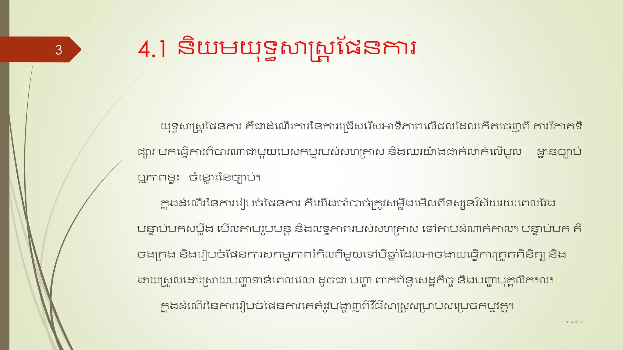 4.1 ន្ិយមយុទ្យធសាស្រ្ត ណែន្ការ
យុទ្យធសាស្រ្ត ណែន្ការ រឺជាដ្ាំសែើរការនន្ការសត្រើ្សរ ើ្អាទ្យិភាពសលើែល​ណដ្លសកើតសច្ញពី ការ​វ ិភារទ្យី
ែារ មកសធវើការពិចារណាជាមួយសប្កមមរប្់្ហត្គា្ ន្ិងឈរយងជាក់ោក់សលើមូល ោឋ ន្ច្ាប់​
ឬភាពខ្វះ ច្ាំសនាល ះនន្ច្ាប់។
កន ុងដ្ាំសែើរនន្ការសរៀបច្ាំ ណែន្ការ រឺសយើងចាាំបាច្់ត្តូវ្មលឹងសមើលពីទ្យ្សន្​វ ិ្័យរយពសពលណវង
បនាទ ប់មក្មលឹង សមើលតាមរូបមន្ត ន្ិងលទ្យធភាពរប្់្ហត្គា្​សៅតាមដ្ាំណាក់កាល។ បនាទ ប់មក​រឺ
ច្ងត្កង ន្ិងសរៀបច្ាំ ណែន្ការ្កមមភាពរំកិលពីមួយសៅបីឆ្ា ាំ​ណដ្លអាច្ងាយសធវើការត្តួតពិន្ិតយ​ន្ិង
ងាយត្្ួលសោះត្សាយបញ្ញា ទាន្់សពលសវោ ដ្ូច្ជា​បញ្ញា ​ពាក់ព័ន្ធស្ដ្ឋកិច្ច​ន្ិង​បញ្ញា បុរគលិក។ល។
កន ុងដ្ាំសែើរនន្ការសរៀបច្ាំ ណែន្ការ​សរតាំរូវបងាា ញពីវ ើធីសាស្រ្ត ​្ត្ាប់្សត្មច្កមមវតុ​។
2014-06-26
3
 