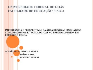 UNIVERSIDADE FEDERAL DE GOÁS
FACULDADE DE EDUCAÇÃO FÍSICA
IMPORTÂNCIA E PERSPECTIVAS DA ÁREA DE NOVAS LINGUAGENS
COMUNIACIONAIS E TECNOLÓGICAS NO ENSINO SUPERIOR EM
EDUCAÇÃO FÍSICA
ACADÊMICOS: PRISCILA NUNES
JOÃO VICTOR
LEANDRO RUBENS
 