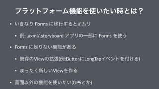 プラットフォーム機能を使いたい時とは？
• いきなり"Forms"に移行するとかムリ
• 例:".axml/.storyboard"アプリの一部に"Forms"を使う
• Forms"に足りない機能がある
• 既存のViewの拡張(例:Bu9o...