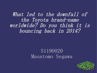 What led to the downfall of
the Toyota brand-name
worldwide? Do you think it is
bouncing back in 2014?
S1190020
Masatomo Segawa
 