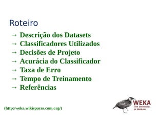 Roteiro
→ Descrição dos Datasets
→ Classificadores Utilizados
→ Decisões de Projeto
→ Acurácia do Classificador
→ Taxa de Erro
→ Tempo de Treinamento
→ Referências
(http:/weka.wikispaces.com.org/)
 