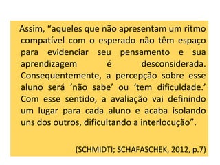 Assim, “aqueles que não apresentam um ritmo
compatível com o esperado não têm espaço
para evidenciar seu pensamento e sua
aprendizagem é desconsiderada.
Consequentemente, a percepção sobre esse
aluno será ‘não sabe’ ou ‘tem dificuldade.’
Com esse sentido, a avaliação vai definindo
um lugar para cada aluno e acaba isolando
uns dos outros, dificultando a interlocução”.
(SCHMIDTI; SCHAFASCHEK, 2012, p.7)
 