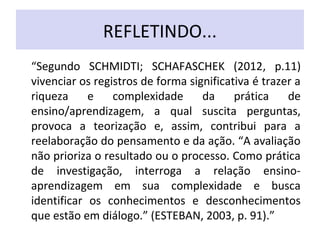 REFLETINDO...
“Segundo SCHMIDTI; SCHAFASCHEK (2012, p.11)
vivenciar os registros de forma significativa é trazer a
riqueza e complexidade da prática de
ensino/aprendizagem, a qual suscita perguntas,
provoca a teorização e, assim, contribui para a
reelaboração do pensamento e da ação. “A avaliação
não prioriza o resultado ou o processo. Como prática
de investigação, interroga a relação ensino-
aprendizagem em sua complexidade e busca
identificar os conhecimentos e desconhecimentos
que estão em diálogo.” (ESTEBAN, 2003, p. 91).”
 