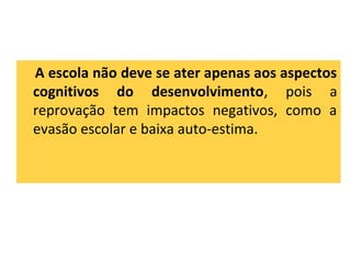 A escola não deve se ater apenas aos aspectos
cognitivos do desenvolvimento, pois a
reprovação tem impactos negativos, como a
evasão escolar e baixa auto-estima.
 