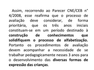 Assim, recorrendo ao Parecer CNE/CEB n°
4/2008, esse reafirma que o processo de
avaliação deve considerar, de forma
prioritária, que os três anos iniciais
constituam-se em um período destinado à
construção de conhecimentos que
solidifiquem o processo de alfabetização.
Portanto os procedimentos de avaliação
devem acompanhar a necessidade de se
trabalhar pedagogicamente nesses 3 anos para
o desenvolvimento das diversas formas de
expressão das crianças.
 