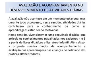 A avaliação não acontece em um momento estanque, mas
durante todo o processo, nesse sentido, atividades diárias
contribuem para o conhecimento de como as
aprendizagens estão sendo efetivadas.
Nesse sentido, vivenciaremos uma sequência didática que
articula os conhecimentos trabalhados nos cadernos 4 e 5
a partir de livros didáticos e literatura infantil. Além disso,
a proposta sinaliza modos de acompanhamento e
avaliação das aprendizagens das crianças no cotidiano das
práticas alfabetizadoras.
AVALIAÇÃO E ACOMPANHAMENTO NO
DESENVOLVIMENTO DE ATIVIDADES DIÁRIAS
 