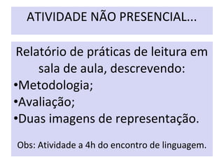 ATIVIDADE NÃO PRESENCIAL...
Relatório de práticas de leitura em
sala de aula, descrevendo:
•Metodologia;
•Avaliação;
•Duas imagens de representação.
Obs: Atividade a 4h do encontro de linguagem.
 