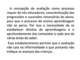 A concepção de avaliação como processo
requer de nós educadores, conscientização das
progressões e sucessões necessárias do aluno,
para que o processo de ensino aprendizagem
não se perca. Por isso a necessidade de se
estabelecer direitos de aprendizagens e o
aprofundamento dos conteúdos a cada ano da
várias áreas do saber.
Esse estabelecimento permite que a avaliação
não caia na informalidade e que portanto não
indique os avanços das crianças.
 