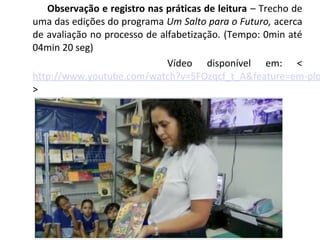  Observação e registro nas práticas de leitura – Trecho de
uma das edições do programa Um Salto para o Futuro, acerca
de avaliação no processo de alfabetização. (Tempo: 0min até
04min 20 seg)
Vídeo disponível em: <
http://www.youtube.com/watch?v=5FOzqcf_t_A&feature=em-plo
>
 