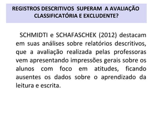 SCHMIDTI e SCHAFASCHEK (2012) destacam
em suas análises sobre relatórios descritivos,
que a avaliação realizada pelas professoras
vem apresentando impressões gerais sobre os
alunos com foco em atitudes, ficando
ausentes os dados sobre o aprendizado da
leitura e escrita.
REGISTROS DESCRITIVOS SUPERAM A AVALIAÇÃO
CLASSIFICATÓRIA E EXCLUDENTE?
 