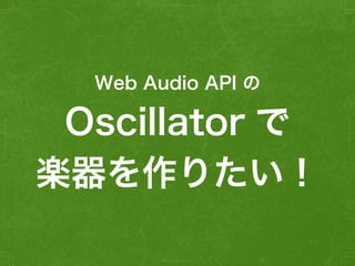 Oscillator で
楽器を作りたい！
Web Audio API の
 