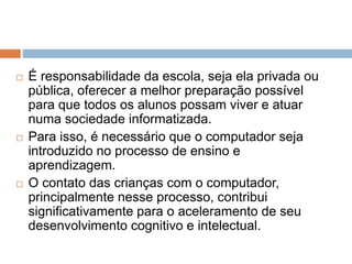  É responsabilidade da escola, seja ela privada ou 
pública, oferecer a melhor preparação possível 
para que todos os alunos possam viver e atuar 
numa sociedade informatizada. 
 Para isso, é necessário que o computador seja 
introduzido no processo de ensino e 
aprendizagem. 
 O contato das crianças com o computador, 
principalmente nesse processo, contribui 
significativamente para o aceleramento de seu 
desenvolvimento cognitivo e intelectual. 
 