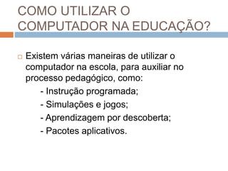 COMO UTILIZAR O 
COMPUTADOR NA EDUCAÇÃO? 
 Existem várias maneiras de utilizar o 
computador na escola, para auxiliar no 
processo pedagógico, como: 
- Instrução programada; 
- Simulações e jogos; 
- Aprendizagem por descoberta; 
- Pacotes aplicativos. 
 