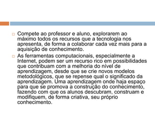  Compete ao professor e aluno, explorarem ao 
máximo todos os recursos que a tecnologia nos 
apresenta, de forma a colaborar cada vez mais para a 
aquisição de conhecimento. 
 As ferramentas computacionais, especialmente a 
Internet, podem ser um recurso rico em possibilidades 
que contribuam com a melhoria do nível de 
aprendizagem, desde que se crie novos modelos 
metodológicos, que se repense qual o significado da 
aprendizagem. Uma aprendizagem onde haja espaço 
para que se promova a construção do conhecimento, 
fazendo com que os alunos descubram, construam e 
modifiquem, de forma criativa, seu próprio 
conhecimento. 
 