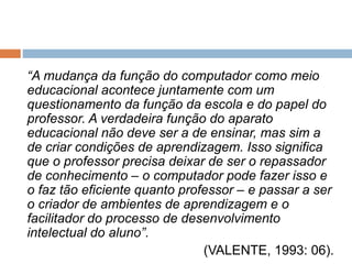 “A mudança da função do computador como meio 
educacional acontece juntamente com um 
questionamento da função da escola e do papel do 
professor. A verdadeira função do aparato 
educacional não deve ser a de ensinar, mas sim a 
de criar condições de aprendizagem. Isso significa 
que o professor precisa deixar de ser o repassador 
de conhecimento – o computador pode fazer isso e 
o faz tão eficiente quanto professor – e passar a ser 
o criador de ambientes de aprendizagem e o 
facilitador do processo de desenvolvimento 
intelectual do aluno”. 
(VALENTE, 1993: 06). 
 