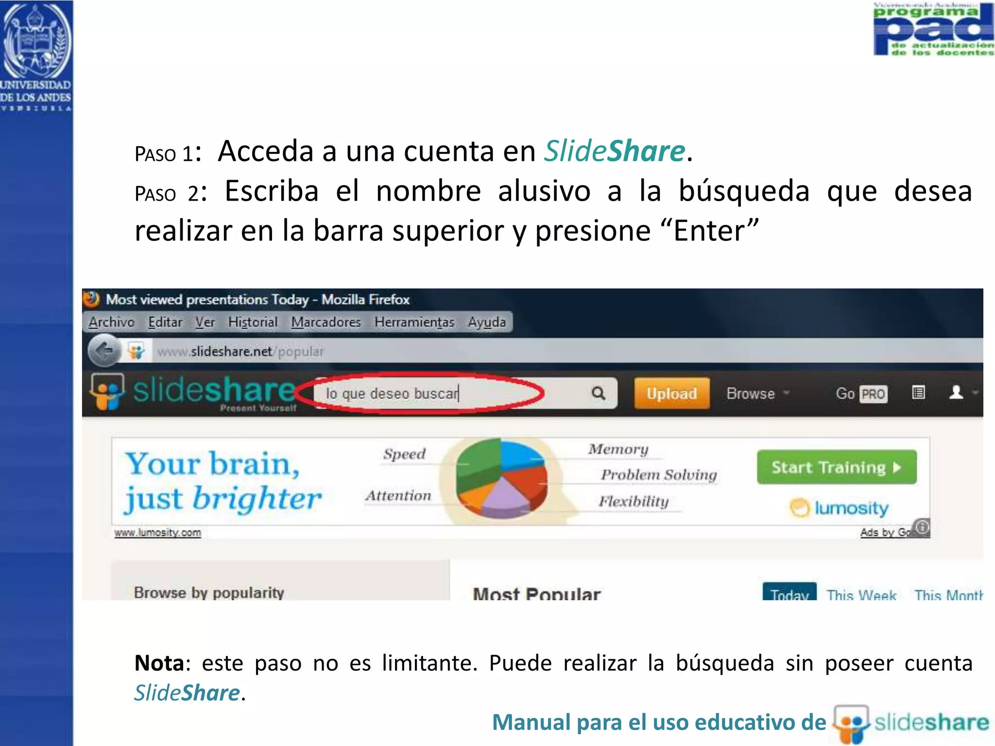 PASO 1: Acceda a una cuenta en SlideShare. 
PASO 2: Escriba el nombre alusivo a la búsqueda que desea 
realizar en la barra superior y presione “Enter” 
Nota: este paso no es limitante. Puede realizar la búsqueda sin poseer cuenta 
SlideShare. 
Manual para el uso educativo de 
 