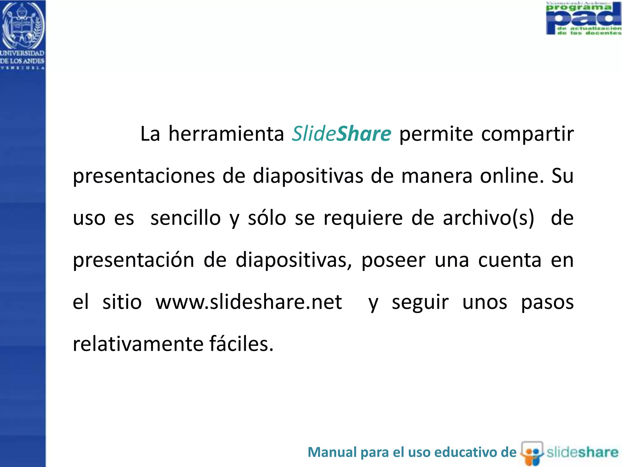 La herramienta SlideShare permite compartir 
presentaciones de diapositivas de manera online. Su 
uso es sencillo y sólo se requiere de archivo(s) de 
presentación de diapositivas, poseer una cuenta en 
el sitio www.slideshare.net y seguir unos pasos 
relativamente fáciles. 
Manual para el uso educativo de 
 