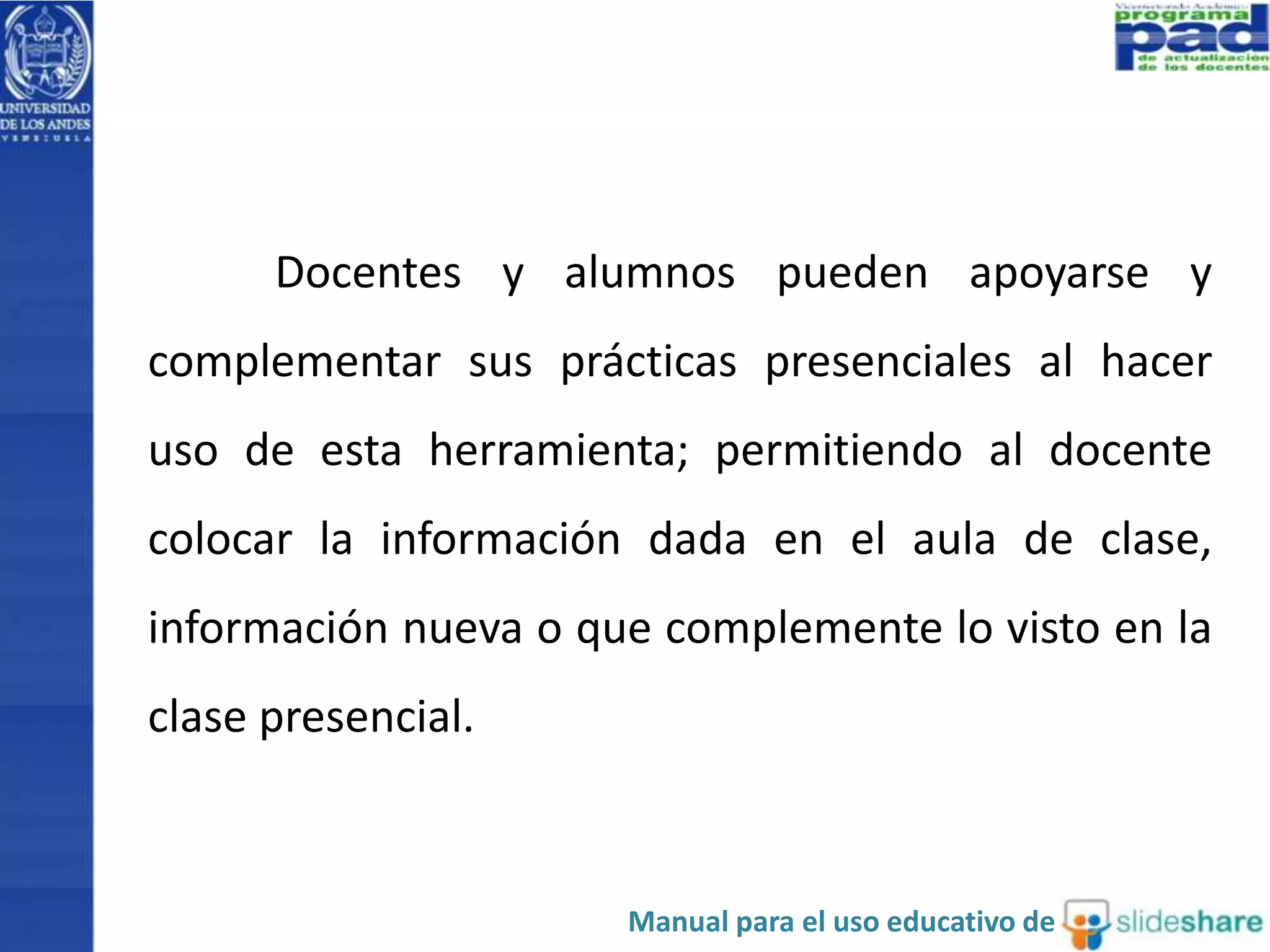 Docentes y alumnos pueden apoyarse y 
complementar sus prácticas presenciales al hacer 
uso de esta herramienta; permitiendo al docente 
colocar la información dada en el aula de clase, 
información nueva o que complemente lo visto en la 
clase presencial. 
Manual para el uso educativo de 
 