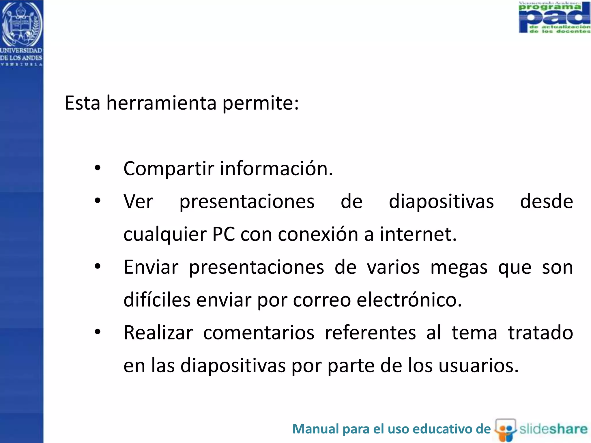 Esta herramienta permite: 
• Compartir información. 
• Ver presentaciones de diapositivas desde 
cualquier PC con conexión a internet. 
• Enviar presentaciones de varios megas que son 
difíciles enviar por correo electrónico. 
• Realizar comentarios referentes al tema tratado 
en las diapositivas por parte de los usuarios. 
Manual para el uso educativo de 
 