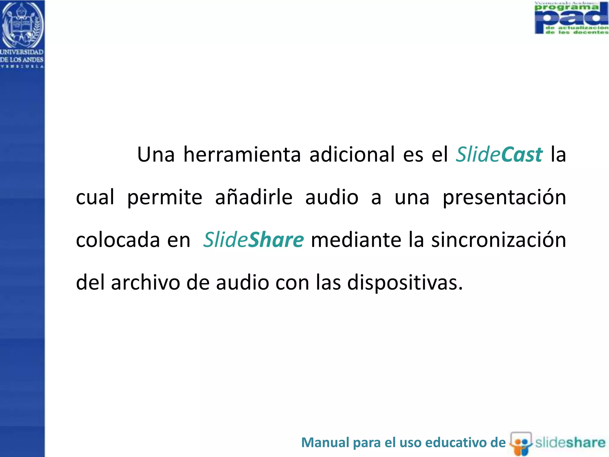 Una herramienta adicional es el SlideCast la 
cual permite añadirle audio a una presentación 
colocada en SlideShare mediante la sincronización 
del archivo de audio con las dispositivas. 
Manual para el uso educativo de 
 