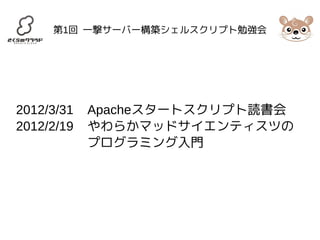 第1回 一撃サーバー構築シェルスクリプト勉強会 
2012/3/31 Apacheスタートスクリプト読書会 
2012/2/19 やわらかマッドサイエンティスツの 
プログラミング入門 
 