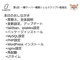 第1回 一撃サーバー構築シェルスクリプト勉強会 
本日のおしながき 
●席替え、全体説明 
●変数設定、アップデート 
● fail2ban、iptables設定 
●パッケージインストール 
●MySQL設定 
● PHP設定 
●WordPress インストール 
● nginx設定 
●再起動 
● LTタイム 
 