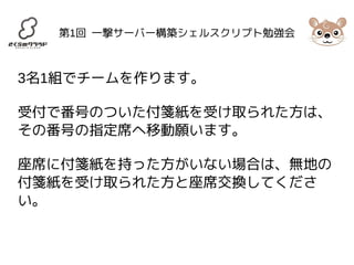 第1回 一撃サーバー構築シェルスクリプト勉強会 
3名1組でチームを作ります。 
受付で番号のついた付箋紙を受け取られた方は、 
その番号の指定席へ移動願います。 
座席に付箋紙を持った方がいない場合は、無地の 
付箋紙を受け取られた方と座席交換してくださ 
い。 
 
