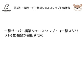 第1回 一撃サーバー構築シェルスクリプト勉強会 
一撃サーバー構築シェルスクリプト (一撃スクリ 
プト) 勉強会が目指すもの 
 