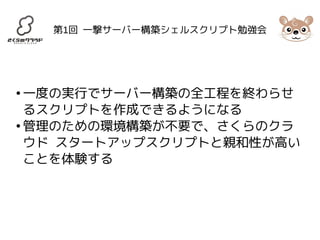 第1回 一撃サーバー構築シェルスクリプト勉強会 
●一度の実行でサーバー構築の全工程を終わらせ 
るスクリプトを作成できるようになる 
●管理のための環境構築が不要で、さくらのクラ 
ウド スタートアップスクリプトと親和性が高い 
ことを体験する 
 