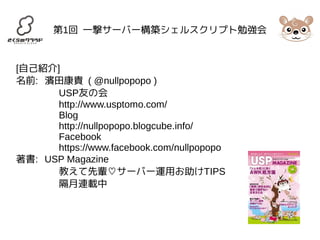 第1回 一撃サーバー構築シェルスクリプト勉強会 
[自己紹介] 
名前: 濱田康貴 ( @nullpopopo ) 
USP友の会 
http://www.usptomo.com/ 
Blog 
http://nullpopopo.blogcube.info/ 
Facebook 
https://www.facebook.com/nullpopopo 
著書: USP Magazine 
教えて先輩♡サーバー運用お助けTIPS 
隔月連載中 
 