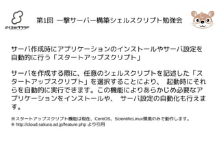 第1回 一撃サーバー構築シェルスクリプト勉強会 
サーバ作成時にアプリケーションのインストールやサーバ設定を 
自動的に行う「スタートアップスクリプト」 
サーバを作成する際に、任意のシェルスクリプトを記述した「ス 
タートアップスクリプト」を選択することにより、 起動時にそれ 
らを自動的に実行できます。この機能によりあらかじめ必要なア 
プリケーションをインストールや、 サーバ設定の自動化も行えま 
す。 
※スタートアップスクリプト機能は現在、CentOS、ScientificLinux環境のみで動作します。 
※ http://cloud.sakura.ad.jp/feature.php より引用 
 