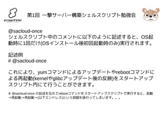 第1回 一撃サーバー構築シェルスクリプト勉強会 
@sacloud-once 
シェルスクリプト中のコメントに以下のように記述すると、OS起 
動時に1回だけ(OSインストール後初回起動時のみ)実行されます。 
記述例 
# @sacloud-once 
これにより、yumコマンドによるアップデートやrebootコマンドに 
よる再起動(kernelやglibcアップデート後の反映)をスタートアップ 
スクリプト内にて行うことができます。 
※ @sacloud-once の記述を忘れてrebootコマンドをスタートアップスクリプトで実行すると、起動 
→再起動→再起動→(以下エンドレス)という地獄を味わってしまいます。。。 
 