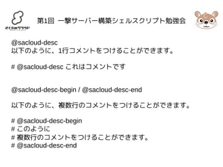 第1回 一撃サーバー構築シェルスクリプト勉強会 
@sacloud-desc 
以下のように、1行コメントをつけることができます。 
# @sacloud-desc これはコメントです 
@sacloud-desc-begin / @sacloud-desc-end 
以下のように、複数行のコメントをつけることができます。 
# @sacloud-desc-begin 
# このように 
# 複数行のコメントをつけることができます。 
# @sacloud-desc-end 
 
