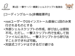 第1回 一撃サーバー構築シェルスクリプト勉強会 
[コーディングルール(非機能要件)] 
● rootユーザーでOSインストール直後に1回のみ実 
行されるものとする 
●外部シェルスクリプトの作成、呼び出しは原則 
不可。ただし、一撃スクリプト内で生成して別 
ファイルに出力し、一撃スクリプトから呼び出 
すことができれば可能。 
●対話式コマンドはできるだけ避ける 
 
