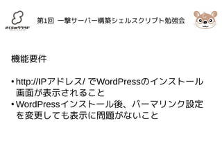 第1回 一撃サーバー構築シェルスクリプト勉強会 
機能要件 
● http://IPアドレス/ でWordPressのインストール 
画面が表示されること 
●WordPressインストール後、パーマリンク設定 
を変更しても表示に問題がないこと 
 